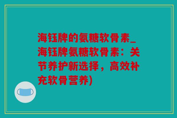海钰牌的氨糖软骨素_海钰牌氨糖软骨素:关节养护新选择,高效补充软骨营养) 海钰牌的氨糖软骨素_海钰牌氨糖软骨素:关节养护新选择,高效补充软骨营养)