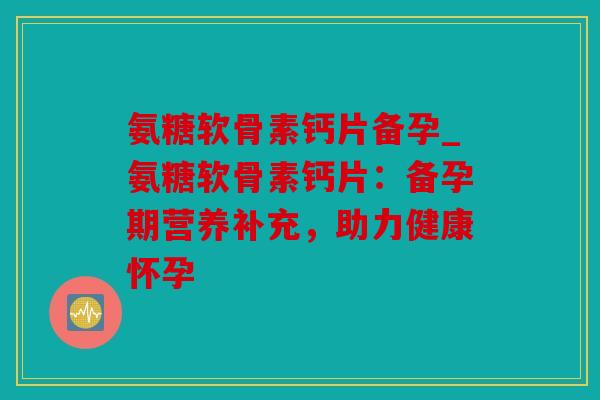 氨糖软骨素钙片备孕_氨糖软骨素钙片:备孕期营养补充,助力健康怀孕 氨糖软骨素钙片备孕_氨糖软骨素钙片:备孕期营养补充,助力健康怀孕