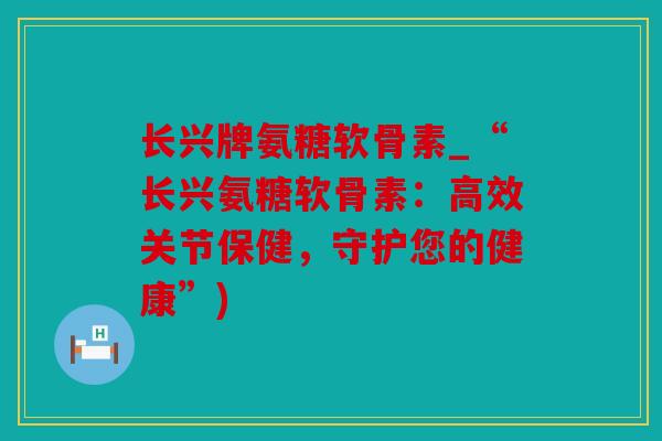 长兴牌氨糖软骨素_“长兴氨糖软骨素:高效关节保健,守护您的健康”) 长兴牌氨糖软骨素_“长兴氨糖软骨素:高效关节保健,守护您的健康”)