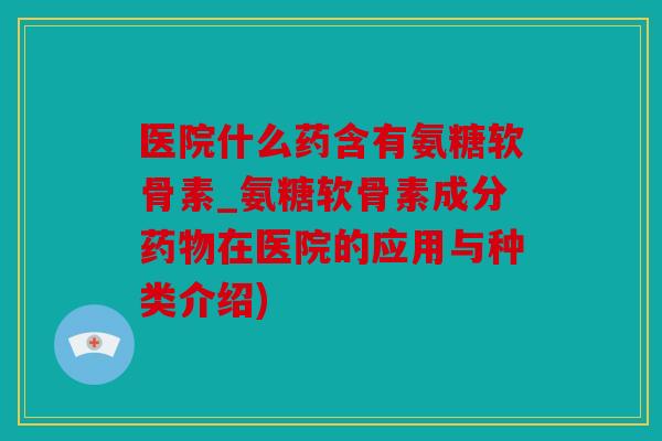 医院什么药含有氨糖软骨素_氨糖软骨素成分在医院的应用与种类介绍)