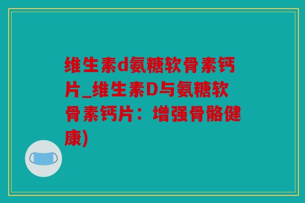 维生素d氨糖软骨素钙片_维生素D与氨糖软骨素钙片：增强骨骼健康)