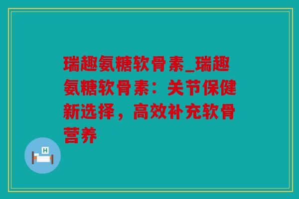 瑞趣氨糖软骨素_瑞趣氨糖软骨素：关节保健新选择，高效补充软骨营养