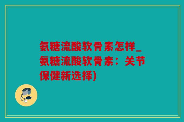 氨糖流酸软骨素怎样_氨糖流酸软骨素：关节保健新选择)