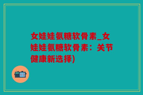 女娃娃氨糖软骨素_女娃娃氨糖软骨素：关节健康新选择)