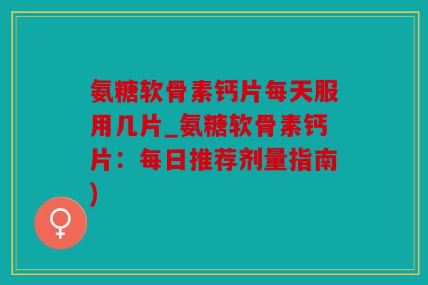 氨糖软骨素钙片每天服用几片_氨糖软骨素钙片：每日推荐剂量指南)
