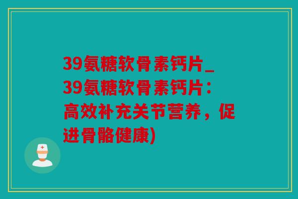 39氨糖软骨素钙片_39氨糖软骨素钙片:高效补充关节营养,促进骨骼健康) 39氨糖软骨素钙片_39氨糖软骨素钙片:高效补充关节营养,促进骨骼健康)