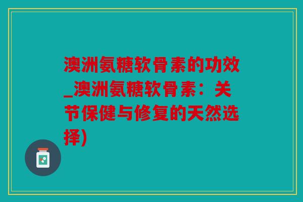 澳洲氨糖软骨素的功效_澳洲氨糖软骨素：关节保健与修复的天然选择)