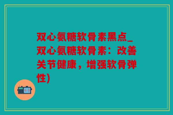 双心氨糖软骨素黑点_双心氨糖软骨素：改善关节健康，增强软骨弹性)