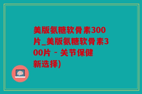 美版氨糖软骨素300片_美版氨糖软骨素300片 - 关节保健新选择)