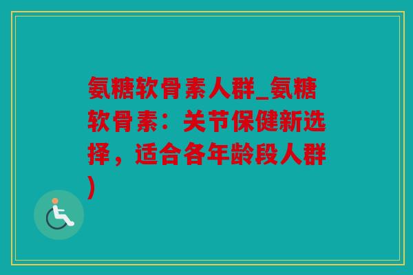 氨糖软骨素人群_氨糖软骨素:关节保健新选择,适合各年龄段人群) 氨糖软骨素人群_氨糖软骨素:关节保健新选择,适合各年龄段人群)