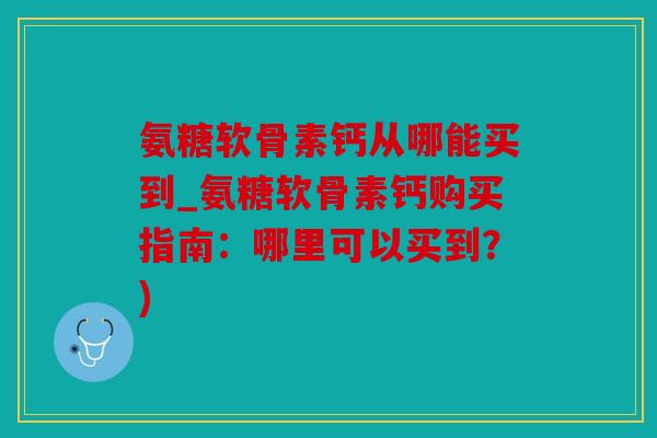 氨糖软骨素钙从哪能买到_氨糖软骨素钙购买指南：哪里可以买到？)