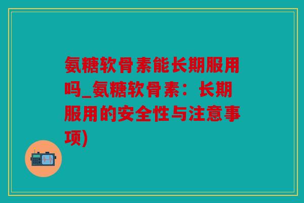 氨糖软骨素能长期服用吗_氨糖软骨素：长期服用的安全性与注意事项)