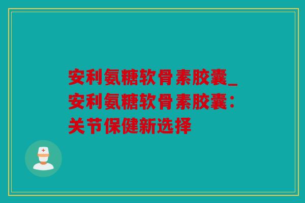 安利氨糖软骨素胶囊_安利氨糖软骨素胶囊：关节保健新选择
