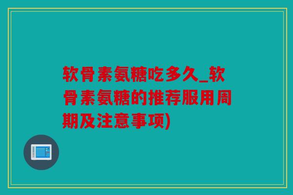 软骨素氨糖吃多久_软骨素氨糖的推荐服用周期及注意事项)