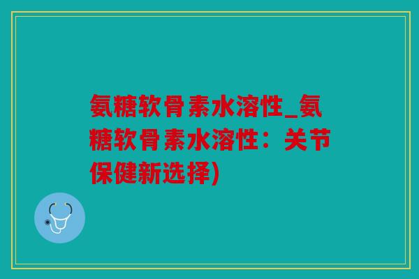氨糖软骨素水溶性_氨糖软骨素水溶性：关节保健新选择)