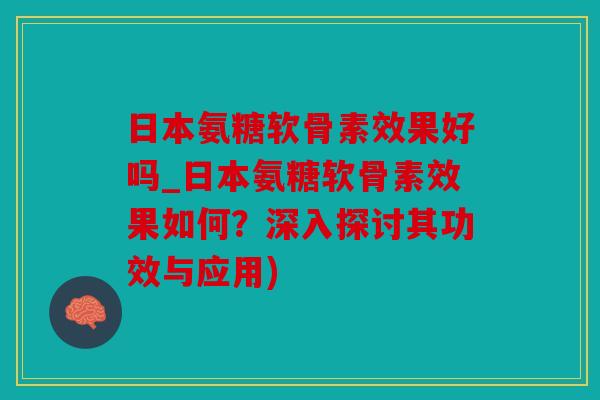 日本氨糖软骨素效果好吗_日本氨糖软骨素效果如何？深入探讨其功效与应用)
