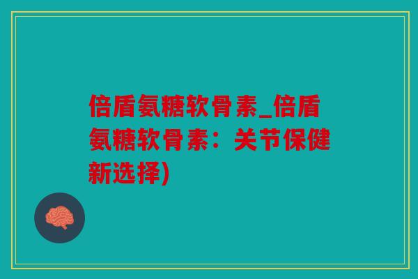 倍盾氨糖软骨素_倍盾氨糖软骨素：关节保健新选择)