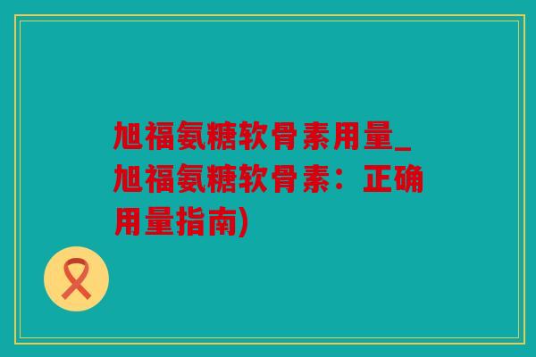 旭福氨糖软骨素用量_旭福氨糖软骨素：正确用量指南)