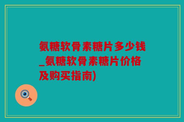 氨糖软骨素糖片多少钱_氨糖软骨素糖片价格及购买指南)