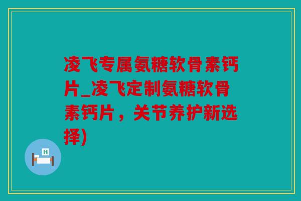 凌飞专属氨糖软骨素钙片_凌飞定制氨糖软骨素钙片,关节养护新选择) 凌飞专属氨糖软骨素钙片_凌飞定制氨糖软骨素钙片,关节养护新选择)