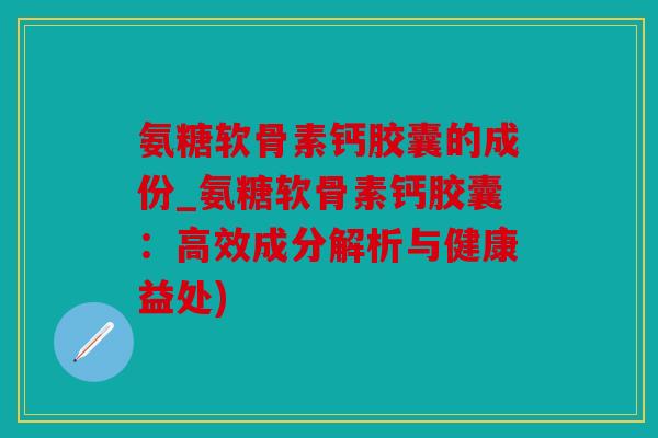 氨糖软骨素钙胶囊的成份_氨糖软骨素钙胶囊：高效成分解析与健康益处)