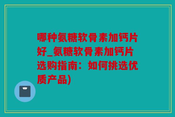 哪种氨糖软骨素加钙片好_氨糖软骨素加钙片选购指南：如何挑选优质产品)