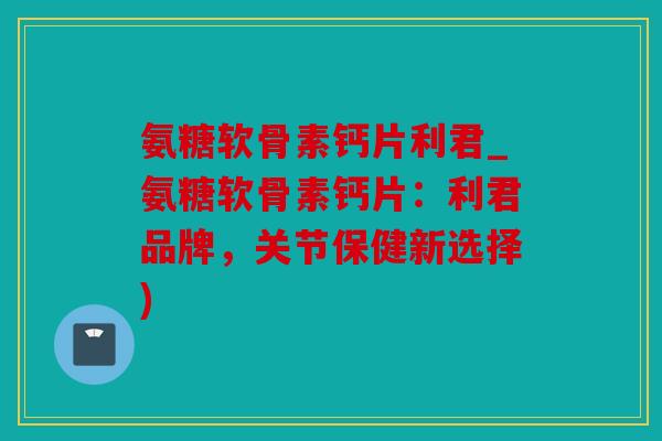 氨糖软骨素钙片利君_氨糖软骨素钙片:利君品牌,关节保健新选择) 氨糖软骨素钙片利君_氨糖软骨素钙片:利君品牌,关节保健新选择)