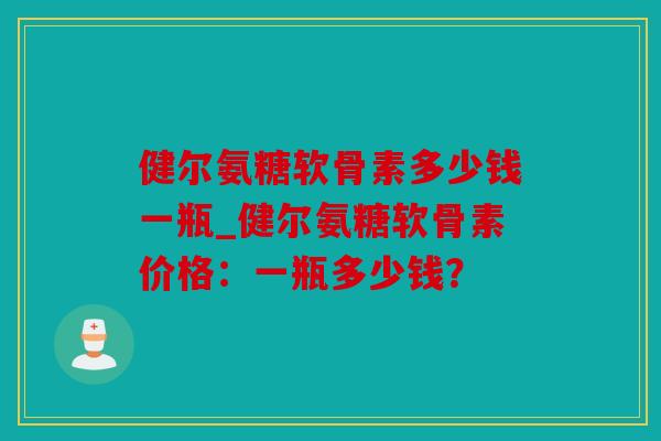 健尔氨糖软骨素多少钱一瓶_健尔氨糖软骨素价格:一瓶多少钱? 健尔氨糖软骨素多少钱一瓶_健尔氨糖软骨素价格:一瓶多少钱?
