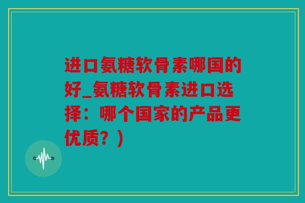 进口氨糖软骨素哪国的好_氨糖软骨素进口选择:哪个国家的产品更优质?) 进口氨糖软骨素哪国的好_氨糖软骨素进口选择:哪个国家的产品更优质?)