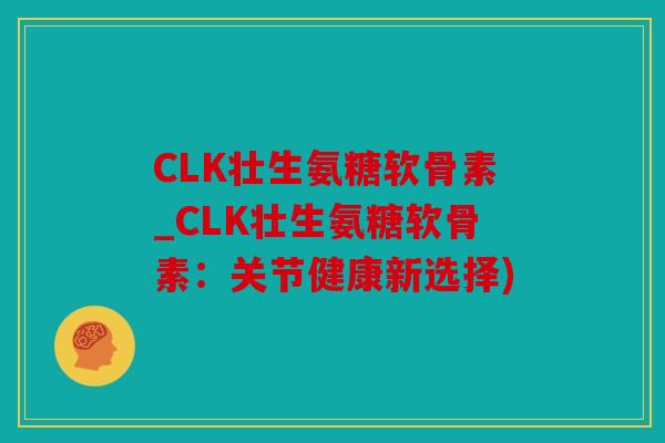 CLK壮生氨糖软骨素_CLK壮生氨糖软骨素：关节健康新选择)