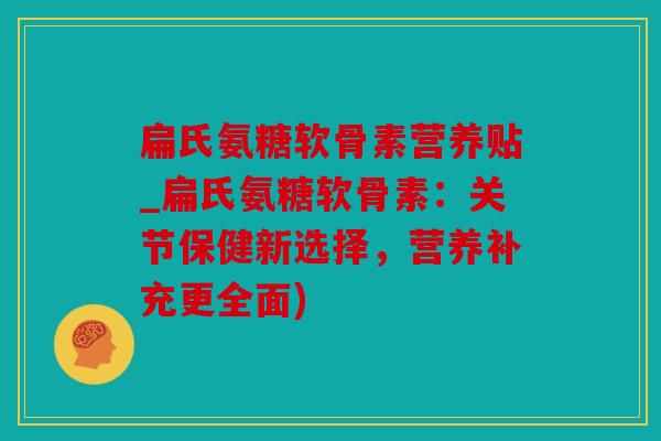 扁氏氨糖软骨素营养贴_扁氏氨糖软骨素：关节保健新选择，营养补充更全面)