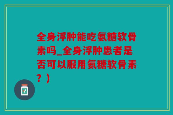 全身浮肿能吃氨糖软骨素吗_全身浮肿患者是否可以服用氨糖软骨素?) 全身浮肿能吃氨糖软骨素吗_全身浮肿患者是否可以服用氨糖软骨素?)