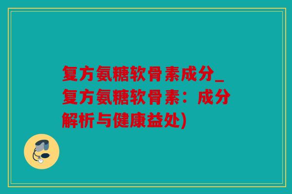 复方氨糖软骨素成分_复方氨糖软骨素：成分解析与健康益处)