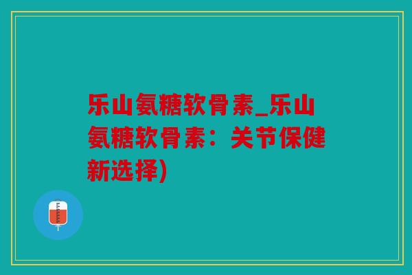 乐山氨糖软骨素_乐山氨糖软骨素:关节保健新选择) 乐山氨糖软骨素_乐山氨糖软骨素:关节保健新选择)