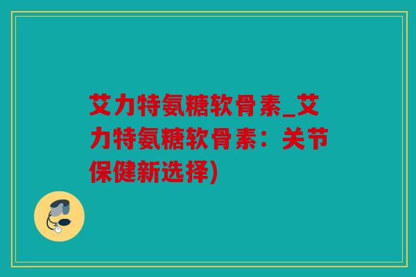 艾力特氨糖软骨素_艾力特氨糖软骨素:关节保健新选择) 艾力特氨糖软骨素_艾力特氨糖软骨素:关节保健新选择)