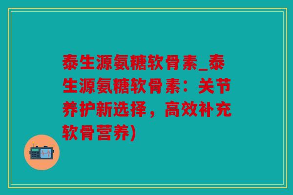 泰生源氨糖软骨素_泰生源氨糖软骨素：关节养护新选择，高效补充软骨营养)