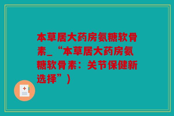 本草居大药房氨糖软骨素_“本草居大药房氨糖软骨素:关节保健新选择”) 本草居大药房氨糖软骨素_“本草居大药房氨糖软骨素:关节保健新选择”)