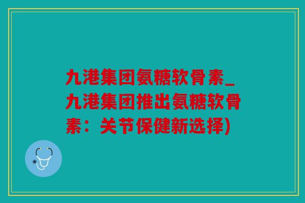 九港集团氨糖软骨素_九港集团推出氨糖软骨素:关节保健新选择) 九港集团氨糖软骨素_九港集团推出氨糖软骨素:关节保健新选择)