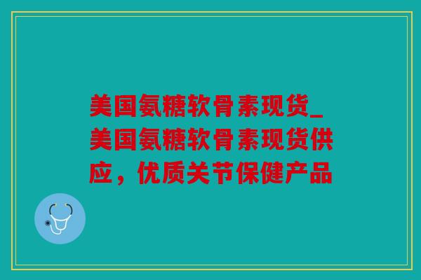 美国氨糖软骨素现货_美国氨糖软骨素现货供应，优质关节保健产品