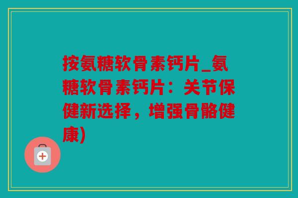 按氨糖软骨素钙片_氨糖软骨素钙片：关节保健新选择，增强骨骼健康)