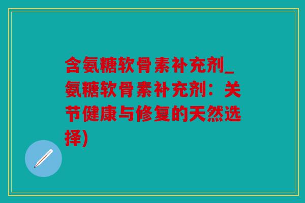 含氨糖软骨素补充剂_氨糖软骨素补充剂:关节健康与修复的天然选择) 含氨糖软骨素补充剂_氨糖软骨素补充剂:关节健康与修复的天然选择)
