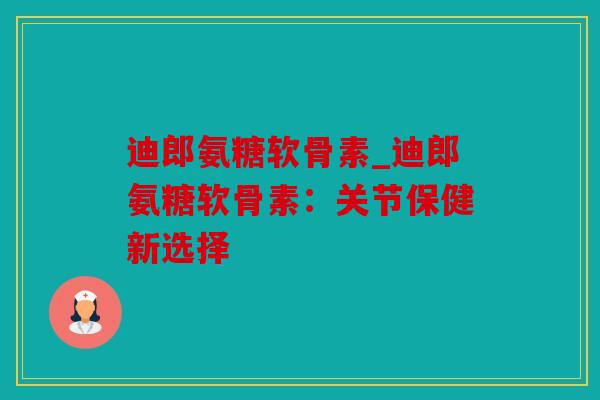 迪郎氨糖软骨素_迪郎氨糖软骨素：关节保健新选择