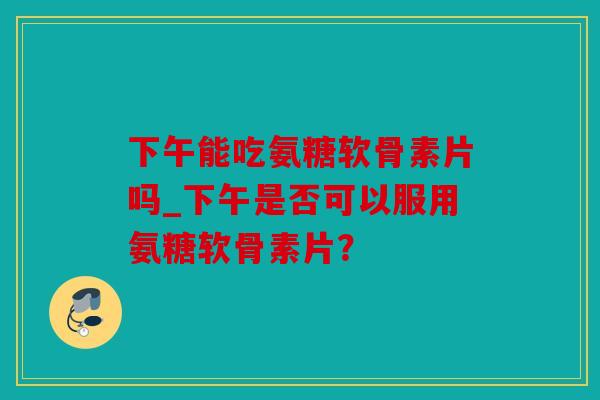 下午能吃氨糖软骨素片吗_下午是否可以服用氨糖软骨素片? 下午能吃氨糖软骨素片吗_下午是否可以服用氨糖软骨素片?