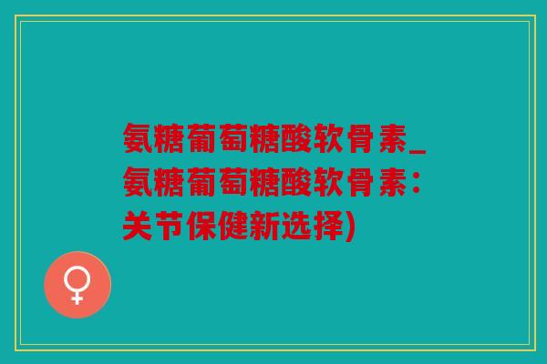 氨糖葡萄糖酸软骨素_氨糖葡萄糖酸软骨素:关节保健新选择) 氨糖葡萄糖酸软骨素_氨糖葡萄糖酸软骨素:关节保健新选择)