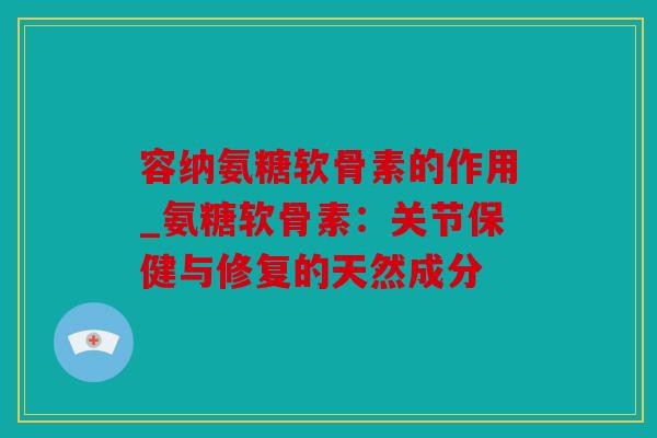 容纳氨糖软骨素的作用_氨糖软骨素：关节保健与修复的天然成分