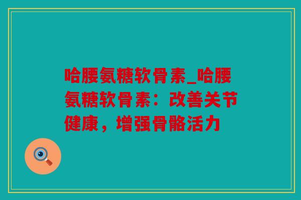哈腰氨糖软骨素_哈腰氨糖软骨素：改善关节健康，增强骨骼活力