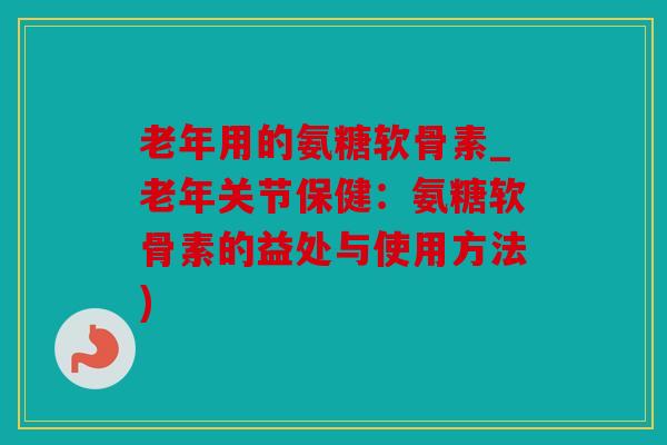 老年用的氨糖软骨素_老年关节保健:氨糖软骨素的益处与使用方法) 老年用的氨糖软骨素_老年关节保健:氨糖软骨素的益处与使用方法)