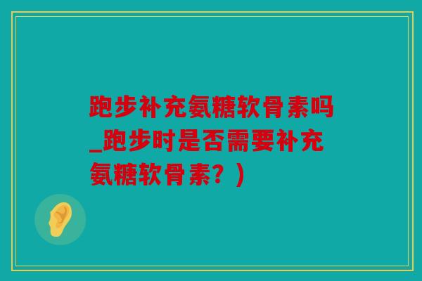 跑步补充氨糖软骨素吗_跑步时是否需要补充氨糖软骨素？)