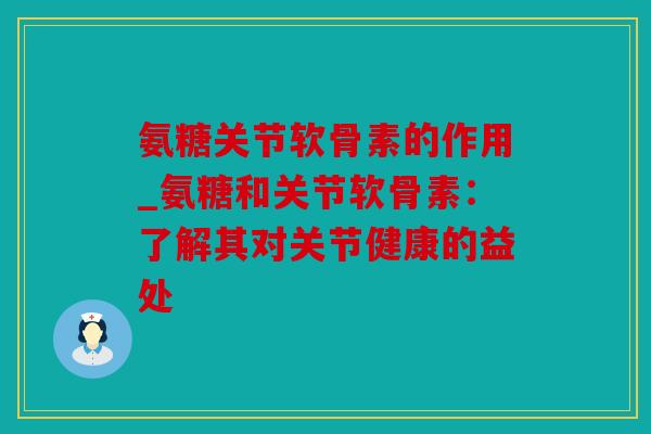 氨糖关节软骨素的作用_氨糖和关节软骨素:了解其对关节健康的益处 氨糖关节软骨素的作用_氨糖和关节软骨素:了解其对关节健康的益处