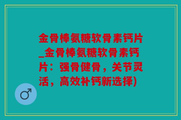 金骨棒氨糖软骨素钙片_金骨棒氨糖软骨素钙片：强骨健骨，关节灵活，高效补钙新选择)